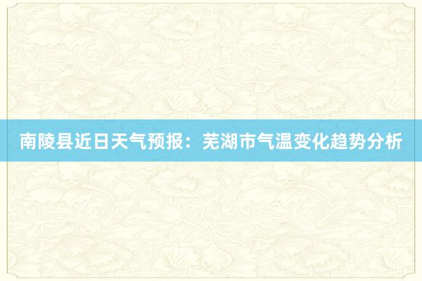 南陵县近日天气预报：芜湖市气温变化趋势分析